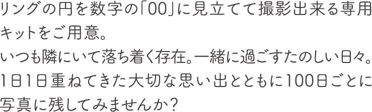 リングの円を数字の「00」に見立てて撮影出来る専用キットをご用意。
        いつも隣にいて落ち着く存在。一緒に過ごすたのしい日々。1日1日重ねてきた大切な思い出とともに100日ごとに写真に残してみませんか？